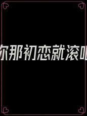 忘不了你那初恋就滚吧小说免费阅读无弹窗